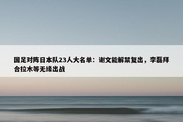 国足对阵日本队23人大名单：谢文能解禁复出，李磊拜合拉木等无缘出战