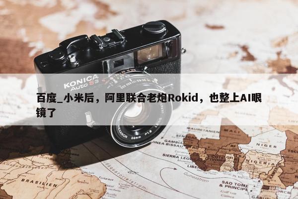 百度_小米后，阿里联合老炮Rokid，也整上AI眼镜了