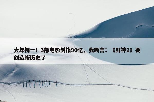 大年初一！3部电影剑指90亿，我断言：《封神2》要创造新历史了