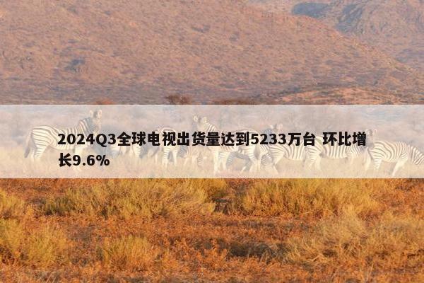 2024Q3全球电视出货量达到5233万台 环比增长9.6%