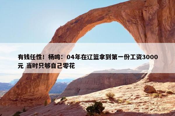 有钱任性！杨鸣：04年在辽篮拿到第一份工资3000元 当时只够自己零花