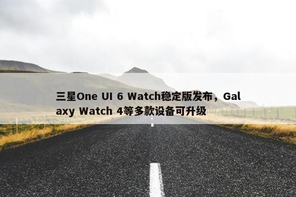 三星One UI 6 Watch稳定版发布，Galaxy Watch 4等多款设备可升级