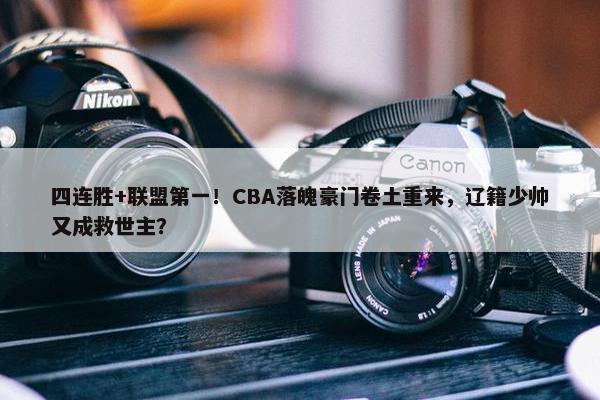 四连胜+联盟第一！CBA落魄豪门卷土重来，辽籍少帅又成救世主？