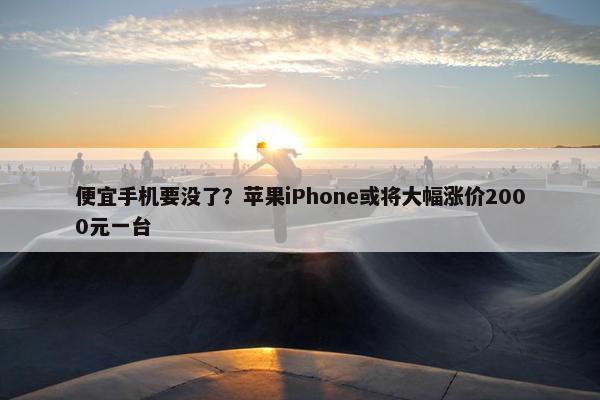 便宜手机要没了？苹果iPhone或将大幅涨价2000元一台