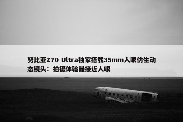 努比亚Z70 Ultra独家搭载35mm人眼仿生动态镜头：拍摄体验最接近人眼