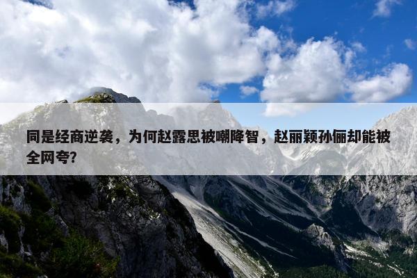 同是经商逆袭，为何赵露思被嘲降智，赵丽颖孙俪却能被全网夸？