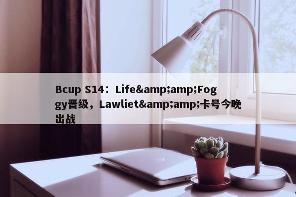 Bcup S14：Life&amp;Foggy晋级，Lawliet&amp;卡号今晚出战