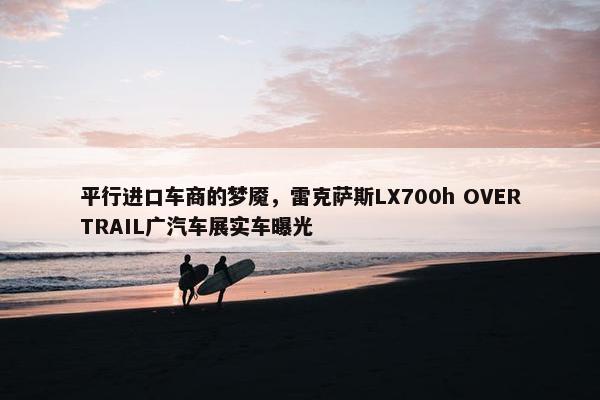 平行进口车商的梦魇，雷克萨斯LX700h OVERTRAIL广汽车展实车曝光