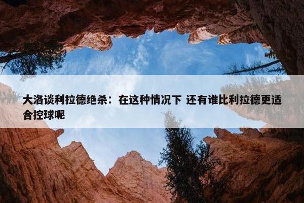 大洛谈利拉德绝杀：在这种情况下 还有谁比利拉德更适合控球呢