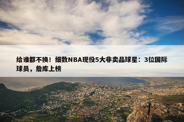 给谁都不换！细数NBA现役5大非卖品球星：3位国际球员，詹库上榜