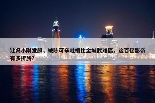 让冯小刚发飙，被陈可辛吐槽比金城武难搞，这百亿影帝有多折腾？