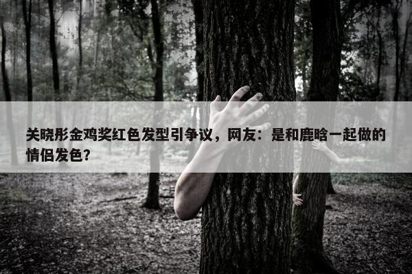 关晓彤金鸡奖红色发型引争议，网友：是和鹿晗一起做的情侣发色？