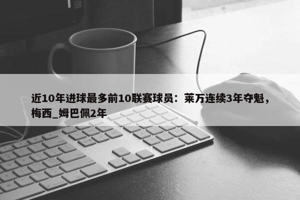 近10年进球最多前10联赛球员：莱万连续3年夺魁，梅西_姆巴佩2年