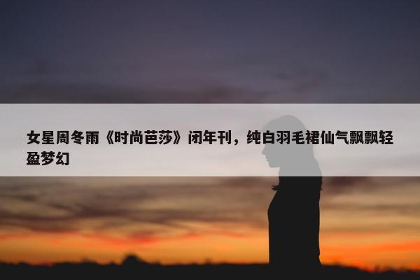 女星周冬雨《时尚芭莎》闭年刊，纯白羽毛裙仙气飘飘轻盈梦幻