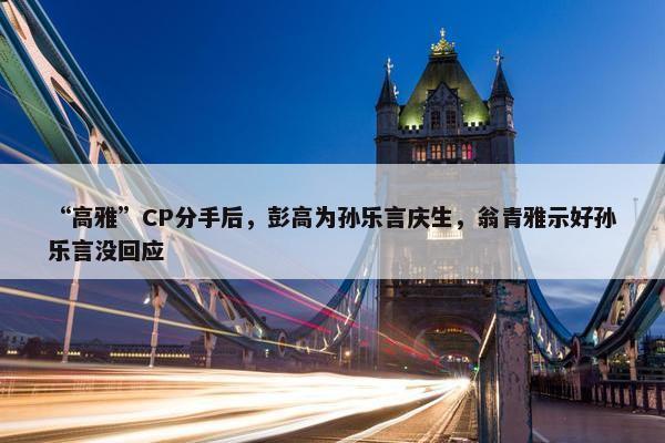 “高雅”CP分手后，彭高为孙乐言庆生，翁青雅示好孙乐言没回应