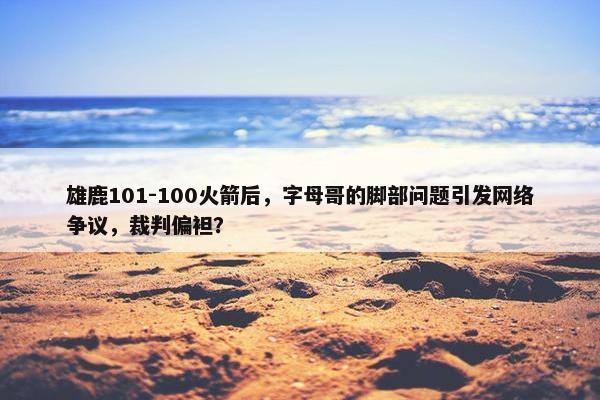 雄鹿101-100火箭后，字母哥的脚部问题引发网络争议，裁判偏袒？