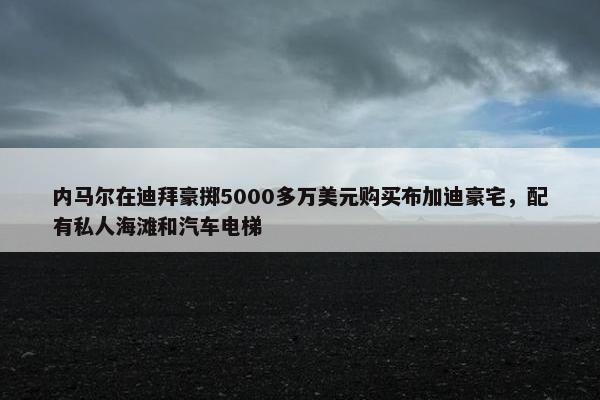 内马尔在迪拜豪掷5000多万美元购买布加迪豪宅，配有私人海滩和汽车电梯