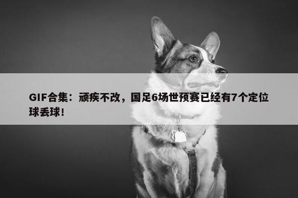 GIF合集：顽疾不改，国足6场世预赛已经有7个定位球丢球！