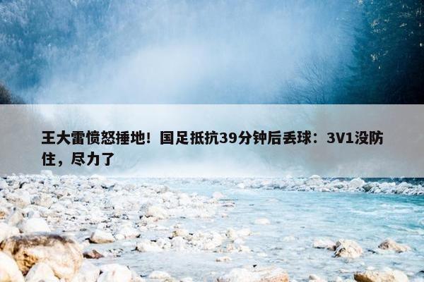 王大雷愤怒捶地！国足抵抗39分钟后丢球：3V1没防住，尽力了