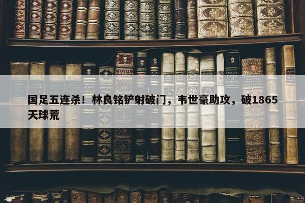 国足五连杀！林良铭铲射破门，韦世豪助攻，破1865天球荒