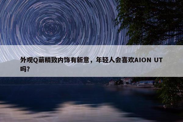 外观Q萌精致内饰有新意，年轻人会喜欢AION UT吗？