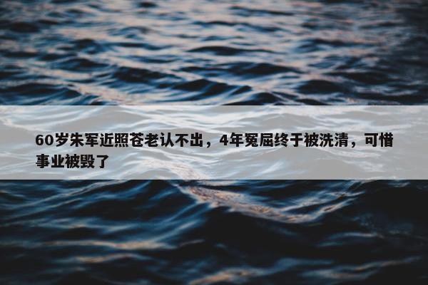 60岁朱军近照苍老认不出，4年冤屈终于被洗清，可惜事业被毁了