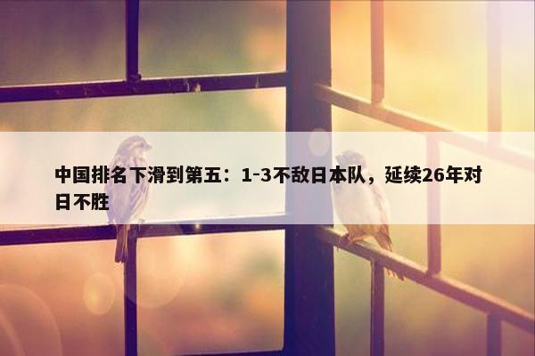 中国排名下滑到第五：1-3不敌日本队，延续26年对日不胜