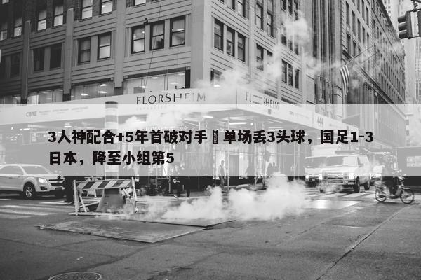 3人神配合+5年首破对手 单场丢3头球，国足1-3日本，降至小组第5