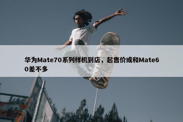 华为Mate70系列样机到店，起售价或和Mate60差不多