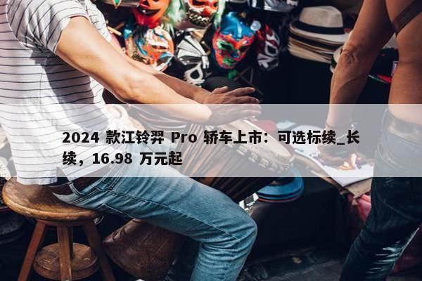 2024 款江铃羿 Pro 轿车上市：可选标续_长续，16.98 万元起