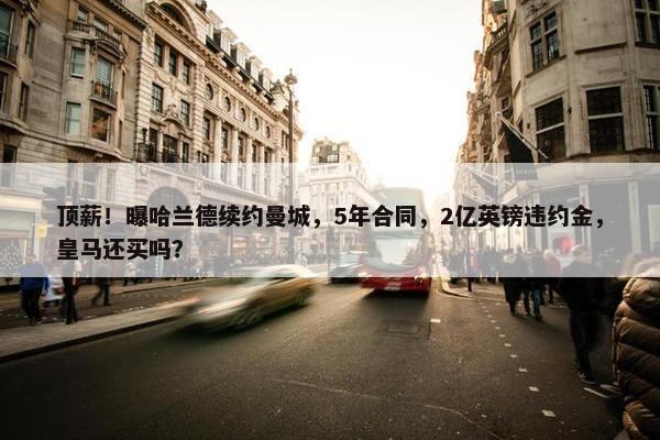 顶薪！曝哈兰德续约曼城，5年合同，2亿英镑违约金，皇马还买吗？