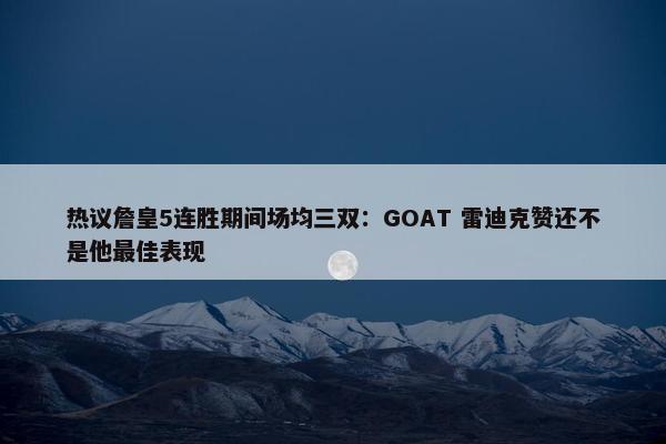 热议詹皇5连胜期间场均三双：GOAT 雷迪克赞还不是他最佳表现