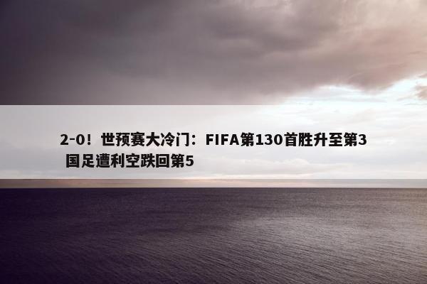 2-0！世预赛大冷门：FIFA第130首胜升至第3 国足遭利空跌回第5