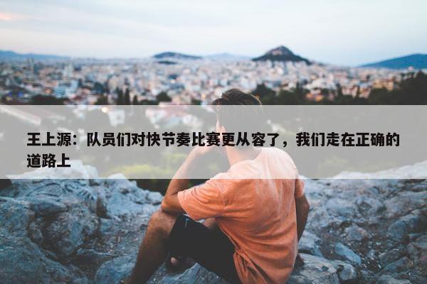 王上源：队员们对快节奏比赛更从容了，我们走在正确的道路上