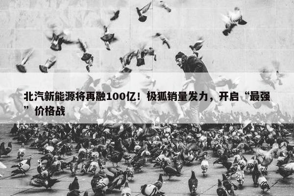 北汽新能源将再融100亿！极狐销量发力，开启“最强”价格战