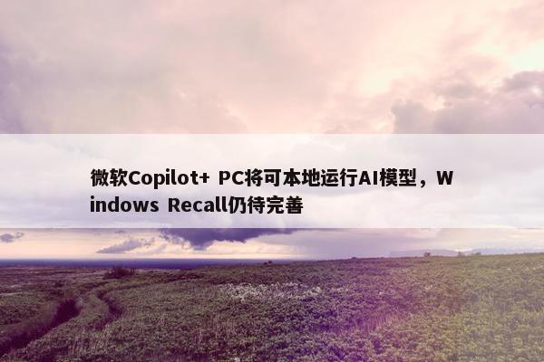 微软Copilot+ PC将可本地运行AI模型，Windows Recall仍待完善