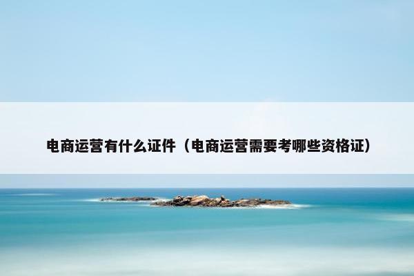 电商运营有什么证件（电商运营需要考哪些资格证）