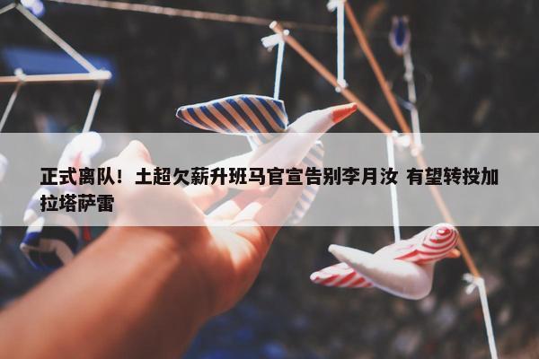 正式离队！土超欠薪升班马官宣告别李月汝 有望转投加拉塔萨雷