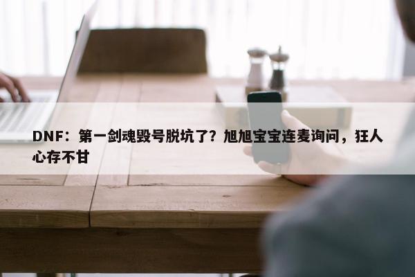 DNF：第一剑魂毁号脱坑了？旭旭宝宝连麦询问，狂人心存不甘