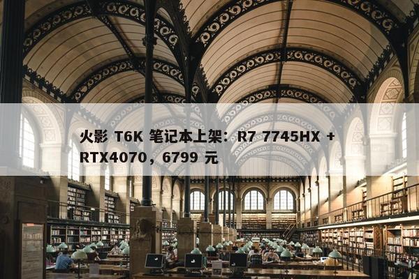 火影 T6K 笔记本上架：R7 7745HX + RTX4070，6799 元