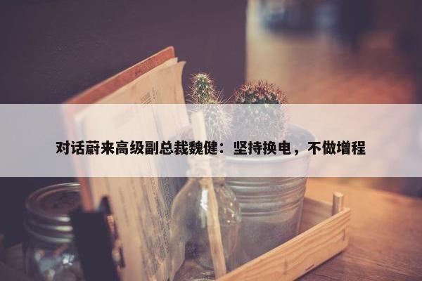 对话蔚来高级副总裁魏健：坚持换电，不做增程