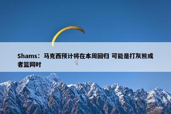 Shams：马克西预计将在本周回归 可能是打灰熊或者篮网时