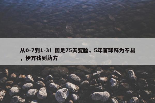 从0-7到1-3！国足75天变脸，5年首球殊为不易，伊万找到药方