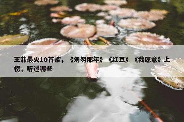 王菲最火10首歌，《匆匆那年》《红豆》《我愿意》上榜，听过哪些