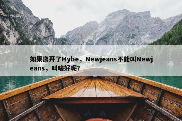 如果离开了Hybe，Newjeans不能叫Newjeans，叫啥好呢？