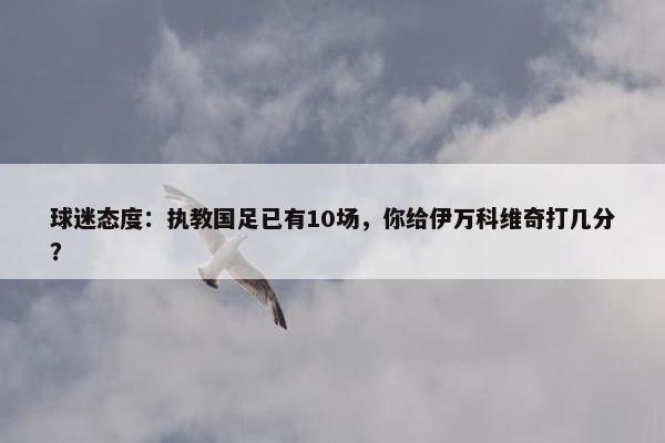 球迷态度：执教国足已有10场，你给伊万科维奇打几分？