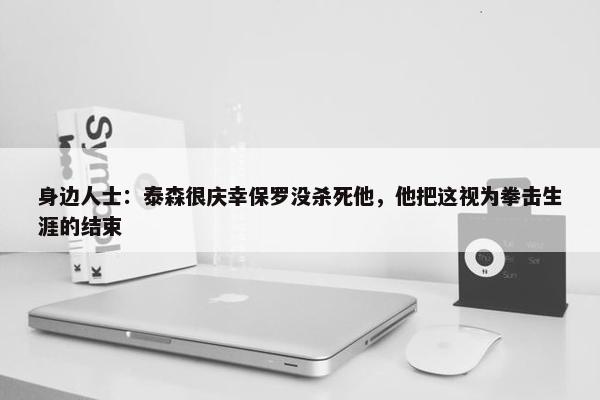 身边人士：泰森很庆幸保罗没杀死他，他把这视为拳击生涯的结束