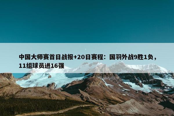 中国大师赛首日战报+20日赛程：国羽外战9胜1负，11组球员进16强