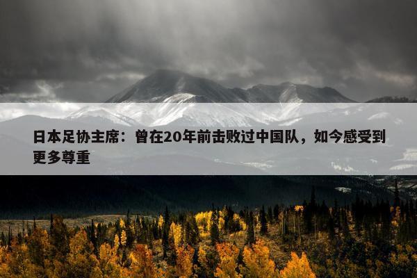 日本足协主席：曾在20年前击败过中国队，如今感受到更多尊重