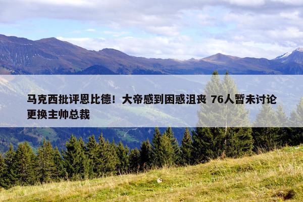 马克西批评恩比德！大帝感到困惑沮丧 76人暂未讨论更换主帅总裁